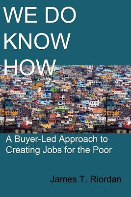 We Do Know How: A Buyer-Led Approach to Creating Jobs for the Poor by Riordan, James T.