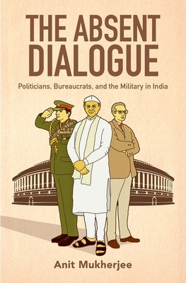 The Absent Dialogue: Politicians, Bureaucrats, and the Military in India by Mukherjee, Anit