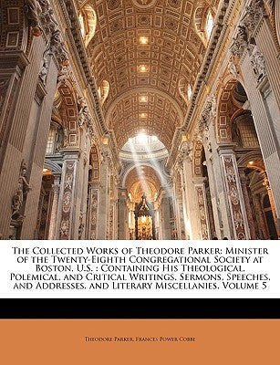 The Collected Works of Theodore Parker: Minister of the Twenty-Eighth Congregational Society at Boston, U.S.: Containing His Theological, Polemical, a by Parker, Theodore