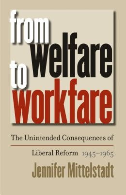 From Welfare to Workfare: The Unintended Consequences of Liberal Reform, 1945-1965 by Mittelstadt, Jennifer