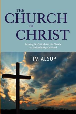 The Church of Christ: Pursuing God's Goals for His Church in a Divided Religious World by Alsup, Tim