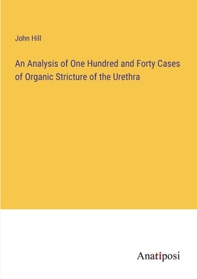 An Analysis of One Hundred and Forty Cases of Organic Stricture of the Urethra by Hill, John