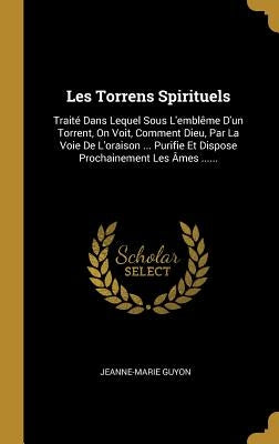 Les Torrens Spirituels: Traité Dans Lequel Sous L'emblême D'un Torrent, On Voit, Comment Dieu, Par La Voie De L'oraison ... Purifie Et Dispose by Guyon, Jeanne-Marie