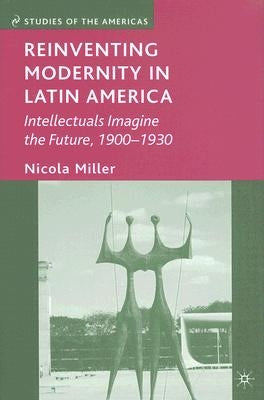 Reinventing Modernity in Latin America: Intellectuals Imagine the Future, 1900-1930 by Miller, N.