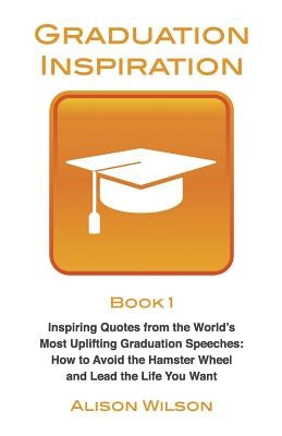 Graduation Inspiration 1: Inspiring Quotes from the World's Most Uplifting Graduation Speeches: How to Escape the Hamster Wheel and Live the Lif by Wilson, Alison