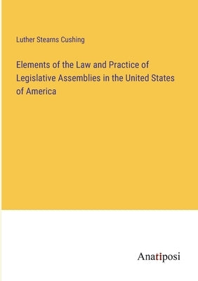 Elements of the Law and Practice of Legislative Assemblies in the United States of America by Cushing, Luther Stearns
