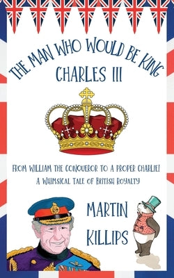 The Man Who Would Be King Charles III: FROM WILLIAM THE CONQUEROR TO A PROPER CHARLIE! A Whimsical Tale of British Royalty by Killips, Martin