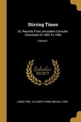 Stirring Times: Or, Records From Jerusalem Consular Chronicles Of 1853 To 1956; Volume 1 by Finn, James