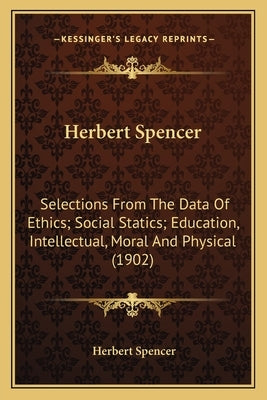 Herbert Spencer: Selections From The Data Of Ethics; Social Statics; Education, Intellectual, Moral And Physical (1902) by Spencer, Herbert