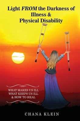 Light FROM the Darkness of Illness and Physical Disability: What Makes Us Ill What Keeps Us Ill & How to Heal by Klein, Chana