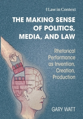 The Making Sense of Politics, Media, and Law: Rhetorical Performance as Invention, Creation, Production by Watt, Gary