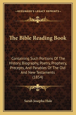 The Bible Reading Book: Containing Such Portions Of The History, Biography, Poetry, Prophecy, Precepts, And Parables Of The Old And New Testam by Hale, Sarah Josepha