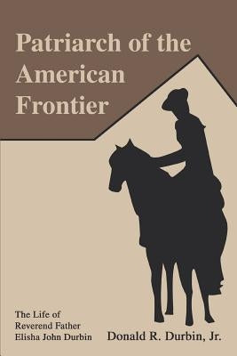 Patriarch of the American Frontier: The Life of Reverend Father Elisha John Durbin by Durbin, Donald R., Jr.