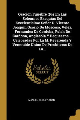 Oracion Funebre Que En Las Solemnes Exequias Del Excelentisimo Señor D. Vicente Joaquin Osorio De Moscoso, Velez, Fernandez De Cordoba, Folch De Cardo by Manuel Costa y. Aran