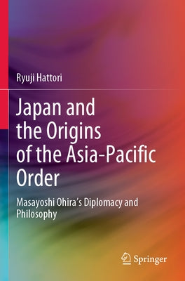 Japan and the Origins of the Asia-Pacific Order: Masayoshi Ohira's Diplomacy and Philosophy by Hattori, Ryuji