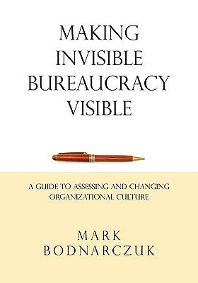 Making Invisible Bureaucracy Visible: A Guide to Assessing and Changing Organizational Culture by Bodnarczuk, Mark