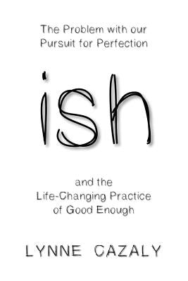 ish: The Problem with our Pursuit for Perfection and the Life-Changing Practice of Good Enough by Cazaly, Lynne