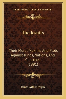 The Jesuits: Their Moral Maxims And Plots Against Kings, Nations, And Churches (1881) by Wylie, James Aitken