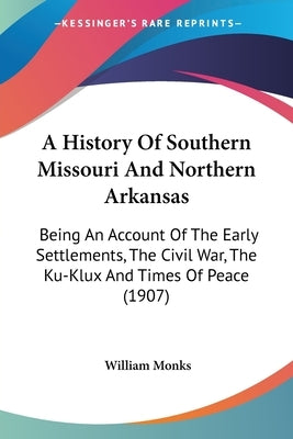 A History Of Southern Missouri And Northern Arkansas: Being An Account Of The Early Settlements, The Civil War, The Ku-Klux And Times Of Peace (1907) by Monks, William