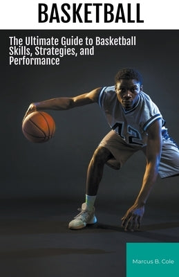 Basketball: The Ultimate Guide to Basketball Skills, Strategies, and Performance by Cole, Marcus B.