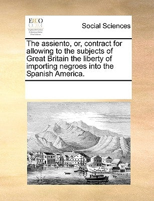 The Assiento, Or, Contract for Allowing to the Subjects of Great Britain the Liberty of Importing Negroes Into the Spanish America. by Multiple Contributors