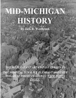 Mid-Michigan History: The Mt. Pleasant Area As Seen in The Morning Sun & Mt. Pleasant Monthly Magazine Photo Features: With Bonus Pages by Westbrook, Jack R.
