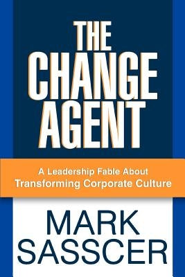The Change Agent: A Leadership Fable About Transforming Corporate Culture by Sasscer, Mark