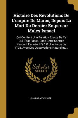 Histoire Des Révolutions De L'empire De Maroc, Depuis La Mort Du Dernier Empereur Muley Ismael: Qui Contient Une Relation Exacte De Ce Qui S'est Passé by Braithwaite, John