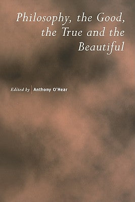 Philosophy, the Good, the True and the Beautiful by O'Hear, Anthony