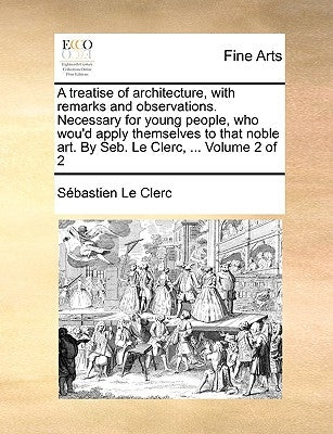 A Treatise of Architecture, with Remarks and Observations. Necessary for Young People, Who Wou'd Apply Themselves to That Noble Art. by Seb. Le Clerc, by Le Clerc, Sbastien