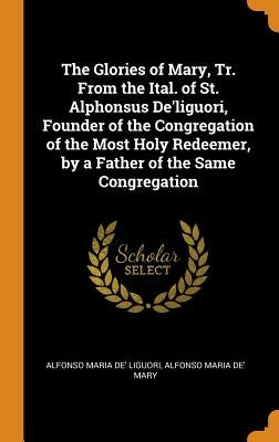 The Glories of Mary, Tr. From the Ital. of St. Alphonsus De'liguori, Founder of the Congregation of the Most Holy Redeemer, by a Father of the Same Co by Liguori, Alfonso Maria De'