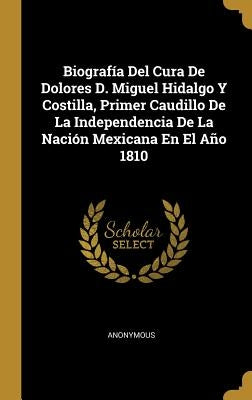 Biografía Del Cura De Dolores D. Miguel Hidalgo Y Costilla, Primer Caudillo De La Independencia De La Nación Mexicana En El Año 1810 by Anonymous