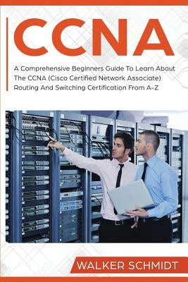 CCNA: A Comprehensive Beginners Guide To Learn About The CCNA (Cisco Certified Network Associate) Routing And Switching Cert by Schmidt, Walker