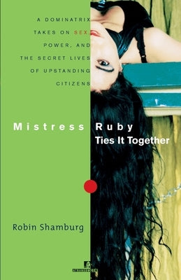 Mistress Ruby Ties It Together: A Dominatrix Takes on Sex, Power, and the Secret Lives of Upstanding Citizens by Shamburg, Robin