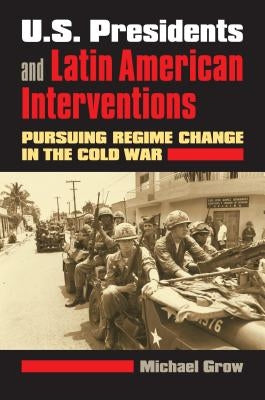 U.S. Presidents and Latin American Interventions: Pursuing Regime Change in the Cold War by Grow, Michael