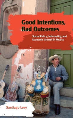 Good Intentions, Bad Outcomes: Social Policy, Informality, and Economic Growth in Mexico by Levy, Santiago