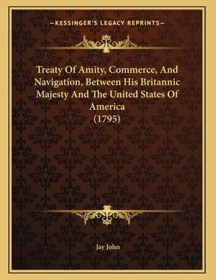 Treaty Of Amity, Commerce, And Navigation, Between His Britannic Majesty And The United States Of America (1795) by John, Jay