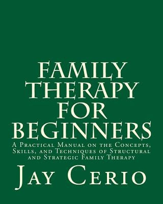 Family Therapy for Beginners: A Practical Manual on the Concepts, Skills, and Techniques of Structural and Strategic Family Therapy by Cerio Ph. D., Jay