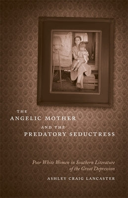 The Angelic Mother and the Predatory Seductress: Poor White Women in Southern Literature of the Great Depression by Lancaster, Ashley Craig