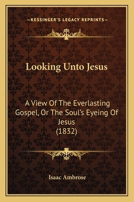 Looking Unto Jesus: A View Of The Everlasting Gospel, Or The Soul's Eyeing Of Jesus (1832) by Ambrose, Isaac