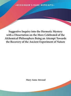 Suggestive Inquiry Into the Hermetic Mystery with a Dissertation on the More Celebrated of the Alchemical Philosophers Being an Attempt Towards the Re by Atwood, Mary Anne