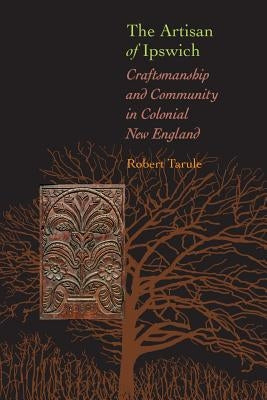 The Artisan of Ipswich: Craftsmanship and Community in Colonial New England by Tarule, Robert