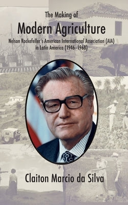 The Making of Modern Agriculture: Nelson Rockefeller's American International Association (AIA) in Latin America (1946-1968) by Da Silva, Claiton Marcio