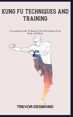 Kung Fu Techniques and Training: A Complete Guide To Kung Fu For Developing Your Body And Mind by Desmond, Trevor