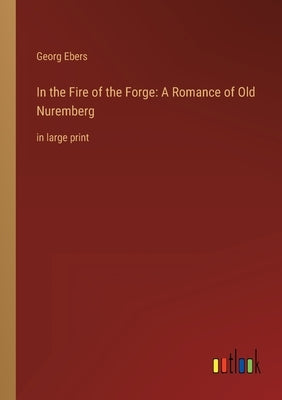 In the Fire of the Forge: A Romance of Old Nuremberg: in large print by Ebers, Georg