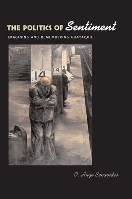 The Politics of Sentiment: Imagining and Remembering Guayaquil by Benavides, O. Hugo
