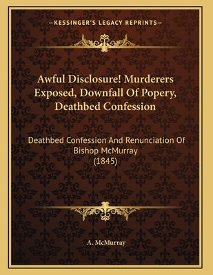 Awful Disclosure! Murderers Exposed, Downfall Of Popery, Deathbed Confession: Deathbed Confession And Renunciation Of Bishop McMurray (1845) by McMurray, A.
