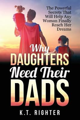 Why Daughters Need Their Dads: The Powerful Secrets That Will Help Any Woman Finally Reach Her Dreams by Righter, K. T.