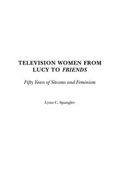 Television Women from Lucy to Friends: Fifty Years of Sitcoms and Feminism by Spangler, Lynn C.
