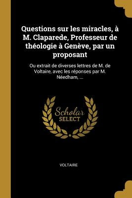 Questions sur les miracles, à M. Claparede, Professeur de théologie à Genève, par un proposant: Ou extrait de diverses lettres de M. de Voltaire, avec by Voltaire